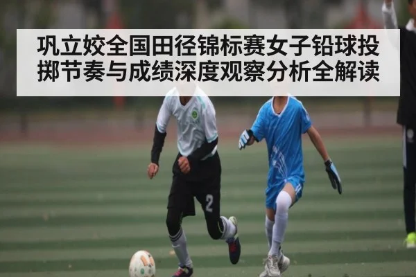巩立姣全国田径锦标赛女子铅球投掷节奏与成绩深度观察分析全解读